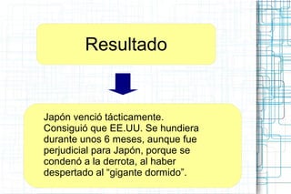 Resultado
Japón venció tácticamente.
Consiguió que EE.UU. Se hundiera
durante unos 6 meses, aunque fue
perjudicial para Japón, porque se
condenó a la derrota, al haber
despertado al “gigante dormido”.
 