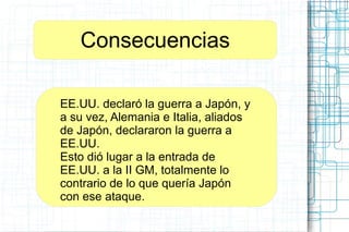 Consecuencias
EE.UU. declaró la guerra a Japón, y
a su vez, Alemania e Italia, aliados
de Japón, declararon la guerra a
EE.UU.
Esto dió lugar a la entrada de
EE.UU. a la II GM, totalmente lo
contrario de lo que quería Japón
con ese ataque.
 