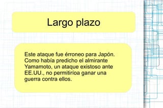 Largo plazo
Este ataque fue érroneo para Japón.
Como había predicho el almirante
Yamamoto, un ataque existoso ante
EE.UU., no permitiríoa ganar una
guerra contra ellos.
 