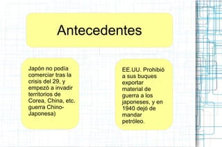 Antecedentes
Japón no podía
comerciar tras la
crisis del 29, y
empezó a invadir
territorios de
Corea, China, etc.
guerra Chino-
Japonesa)
EE.UU. Prohibió
a sus buques
exportar
material de
guerra a los
japoneses, y en
1940 dejó de
mandar
petróleo.
 