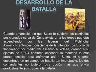DESARROLLO DE LA BATALLACuando amaneció, sin que Sucre lo supiera, los centinelas posicionados cerca de Quito avistaron a las tropas patriotas ascendiendo por las laderas del Pichincha. Aymerich, entonces consciente de la intención de Sucre de flanquearlo por medio del ascenso al volcán, ordenó a su ejército de 1.894 hombres ascender la montaña lo más pronto posible, para enfrentar ahí a Sucre. Al haberse encontrado en un campo de batalla tan improbable, los dos comandantes no tuvieron otra opción más que enviar gradualmente sus tropas a la batalla. 