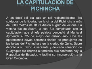 LA CAPITULACIÓN DE PICHINCHAA las doce del día bajo un sol resplandeciente, los soldados de la libertad en la cima del Pichincha a más de 3000 metros de altura dieron el grito de victoria. La victoria fue de Sucre, la cual fue completada con la capitulación que el jefe patriota concedió al Mariscal Aymerich el 25 de mayo del mismo año. Con las operaciones cuyas acciones finales se produjeron en las faldas del Pichincha y en la ciudad de Quito, Sucre decidió a su favor la vacilante y delicada situación de Guayaquil; dio libertad al territorio que conforma hoy la República de Ecuador, y facilitó su incorporación a la Gran Colombia. 