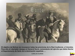 El objetivo de Bolívar era incorporar todas las provincias de la  Real Audiencia , a Colombia. Para ello el Libertador designa al General Sucre, comandante del ejército que debía libertar el Departamento de Quito de la dominación española….. CARLOS DURAN 