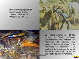 Empiezan los preparativos para la batalla final su objetivo: LIBERAR AL PUEBLO DE QUITO. La  noche anterior al  24 las tropas de Sucre desfilaban sigilosamente con dirección al Pichincha. El silencio era solemne, los movimientos eran cautelosos y ordenados. La caminata duró algunas horas; al amanecer hallábanse ya en un punto estratégico del Pichincha.  CARLOS DURAN 