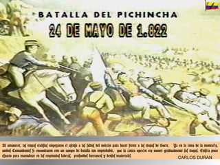 Al amanecer, las tropas realistas empezaron el asenso a las faldas del volcán para hacer frente a las tropas de Sucre.  Ya en la cima de la montaña, ambos Comandantes se encontraron con un campo de batalla tan improbable,  que la única opción era mover gradualmente sus tropas. Existía poco espacio para maniobrar en las empinadas laderas,  profundos barrancos y densos matorrales. CARLOS DURAN 