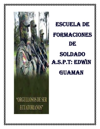 698514605<br />Escuela de Formaciones desoldado<br />A.s.p.t: Edwin guaman<br />INDICE<br />  1 Antecedentes <br />1.1 Primeras campañas en la Real Audiencia de Quito<br />  2 Orden de batalla patriota <br />2.1 Ejército Libertador de Colombia<br />2.2 División de Colombia (Gran Colombia)<br />2.3 División del Perú<br />  3  HYPERLINK quot;
http://es.wikipedia.org/wiki/Batalla_de_Pichinchaquot;
  quot;
Desarrollo_de_la_batallaquot;
  Desarrollo de la batalla<br />Batalla de pichincha<br />1 Antecedentes <br />La Batalla de Pichincha ocurrió el 24 de mayo de 1822 en las faldas del volcán Pichincha, a más de 3.000 metros sobre el nivel del mar, cerca de la ciudad de Quito en el Ecuador actual.<br />El encuentro, que ocurrió en el contexto de las Guerras de Independencia Hispanoamericana, enfrentó al ejército independentista bajo el mando del general venezolano Antonio José de Sucre y al ejército realista comandado por el general Aymerich. La derrota de las fuerzas españolas condujo a la liberación de Quito y aseguró la independencia de las provincias que pertenecían a la Real Audiencia de Quito, también conocida como la Presidencia de Quito, la jurisdicción administrativa colonial española de la que finalmente emergió la República del Ecuador. <br />Nuestra Patria a lo largo de su historia ha tenido una evolución política importante, primero fue una confederación de tribus o Reino de Quito, conquistados por los Incas, pero que luego pasó bajo el dominio del príncipe heredero quiteño; produciéndose de inmediato la conquista, luego la época colonial bajo la denominación de Audiencia de Quito, hasta que se produjo la independencia nacional.<br />1.1 Primeras campañas en la Real Audiencia de Quito<br />5340351791970La Batalla con la que quedó sellada para siempre la independencia de nuestra querida Patria fue la que se llevó a cabo en el Pichincha, el 24 de Mayo de 1822.Los ejércitos patriotas reforzados con las tropas extranjeras, como el Batallón Numancia y el Granaderos, vinieron de la Costa, con dirección a Quito, donde estaban las fuerzas enemigas al mando del General América. Los ejércitos libertadores, con el General Sucre a la cabeza, llegó a Guayaquil con 700 hombres armados y equipados.<br />2 Orden de batalla patriota<br />Después de organizar sus tropas invadió la sierra con un ejército de 1500 hombres que iba acrecentándose en los pueblos de tránsito con numerosos voluntarios.Varios encuentros sostuvieron en el largo trayecto hacia el interior, obteniendo la victoria unas veces sobre los realistas y soportando otros desastres como el de Huachi, lugar cercano a Ambato.<br />Con la llegada de refuerzos para las tropas libertadoras, Sucre pudo continuar el avance haciendo retroceder a las fuerzas españolas, que se situaron en la loma de Puengasí para resguardar la entrada a Quito.<br />Burlada la vigilancia enemiga y pasando por Los Chillos, Sucre con su ejército de 3000 hombres se propuso marchar hacia el norte de la ciudad para interceptar la llegada de las tropas que venían de Pasto en auxilio de Aymerich. Con este objeto, el 23 de Mayo de 1822 ascendió el ejército patriota por las breñas del Pichincha, sorprendiéndoles la mañana del 24, cuando dominaban la ciudad desde una altura de 3.600 metros.<br />Al darse cuenta de las maniobras ejecutadas por las tropas libertadoras, los realistas <br />ascendieron también por la montaña con el propósito de desalojarlas, produciéndose el <br />formidable encuentro a la vista del pueblo quiteño, que emocionado presenciaba la heroica contienda.El combate resultó furioso y los guerreros de nuestra patria, así como los extranjeros, <br />lucharon con bravura hasta acabar las municiones. Entonces los valientes soldados que <br />querían terminar con la esclavitud entraron a pelear cuerpo a cuerpo. Después de luchar <br />heroicamente, vencieron los patriotas, y Sucre bajó triunfante del Pichincha, mientras los <br />españoles, que durante trescientos años habían dominado en tierras quiteñas, cayeron <br />vencidos para siempre, librándonos definitivamente del yugo español.En la Batalla de Pichincha se distinguió por su bravura y patriotismo un joven Teniente llamado Abdón Calderón.<br />Este soldado que casi era un niño, llevaba la bandera en la gloriosa batalla y con <br />Admirable coraje iba siempre adelante gritando ¡Viva la Patria! ¡Viva la independencia! y a <br />Pesar de haber recibido varias heridas pedía a los suyos que lucharan sin desmayo hasta <br />obtener la victoria.<br />Los riscos del Pichincha se mancharon con la sangre del más joven y más valiente de los Tenientes de Sucre y con la de otros héroes que perdieron su vida para darnos una patria libre.<br />1043305133985<br />Ejemplos de patriotismo y heroísmo que nos hacen reflexionar que “las acciones valiosas fueron, son y serán la esencia misma de la Patria; esto implica que el ciudadano no sólo debe poseer valores sino que tiene la obligación de ser un valor él mismo, porque la Patria es espíritu y se alimenta de lo que haga cada uno de ellos. Porque las acciones valiosas salen a la luz, cuando en una persona se han concertado todas sus fuerzas y se desprende de lo superficial y egoísta que dentro de cada uno cabe, entonces estas acciones nacen, crecen y adquieren formas<br />Caprichosas y fantásticas.<br /> Compartir con todos, analizar a quiénes se debe seguir y por dónde avanzar puede ser una encrucijada en la que diariamente tenemos que decidir para hacer de nuestra Patria además de libre, soberana.<br />Designado Sucre, para mandar el ejército que debía libertar el Departamento de Quito de la Faldas del volcán de este nombre, no lejos del campo de batalla donde el último de los Pizarras venció y dio muerte al primero de los Virreyes españoles, que intentó proteger los derechos de una raza infeliz víctima de la conquista. Después de dominar, no sin grandes esfuerzos, la brava resistencia de los Pastusos obstinadamente adversos a la causa de la República, Sucre se trasladó a Lima en desempeño de una misión diplomática, que, en verdad no pudo ser confiada a persona más competente, como lo probaron luego los resultados obtenidos. Nada menos que su tino y discreción, su entereza de carácter y su independencia de juicio fueron necesarias en aquellas circunstancias para sacar avante los intereses de la causa independiente, comprometida y aún puesta en último lugar por las intrigas, las ambiciones desapoderadas y las rivalidades de círculo en que a la sazón hervía la capital del antiguo virreinato. De allí marchó al Sur a cooperar, al frente de una división colombiana, á las operaciones de la campaña de Intermedios dirigida por el general Santacruz, y aunque previó en tiempo el vergonzoso desastre que necesariamente debían producir las numerosas faltas y errores cometidos por este jefe, sólo le fue posible salvar las tropas de su inmediato mando, con lo cual prestó al Perú y a la América entera un gran servicio, pues esas tropas fueron la base del nuevo ejército que debía reparar más tarde tanta ineptitud y desconcierto. Encargado luego del mando de ese mismo ejército por la ausencia del Libertador, que después de la victoria de Junín se trasladó a Lima, maniobró por largos meses al frente del ejército español, hasta llevarlo al memorable campo de batalla donde aquel terminó su carrera<br />A pesar de que en el contexto de las Guerras de Independencia de América la Batalla de Pichincha figura como un conflicto menor, tanto en términos de su duración como del número de combatientes, sus consecuencias fueron bastante significativas. El 25 de mayo de 1822 Sucre entró con su ejército en la ciudad de Quito, donde aceptó la rendición de todas las tropas españolas establecidas en el territorio que el gobierno de Colombia llamaba quot;
Departamento de Quitoquot;
, al considerarlo como parte integral de la República de Colombia desde su creación el 17 de diciembre de 1819. Asimismo, cuando Sucre recapturó Cuenca el 21 de febrero, obtuvo de su Consejo local un decreto en el cual se proclamaba la integración de su ciudad y provincia a la República de Colombia. Entonces, con la rendición de Quito, que a su vez puso fin a la resistencia Realista en la provincia norteña de Pasto, Bolívar pudo entrar en la ciudad, como finalmente lo hizo el 16 de junio de 1822. Entre el entusiasmo general de la población, la antigua Provincia de Quito fue incorporada a la República de Colombia. Por su parte Guayaquil, que aún no decidía su futuro, con la presencia tanto de Bolívar como del victorioso ejército Gran colombiano en su territorio, proclamó la incorporación de Guayaquil a la Gran Colombia el 13 de julio de 1822.<br />El resultado final de esta victoria dejo alrededor de 2.000 bajas entre prisioneros, heridos y muertos en ambos bandos, pero es pertinente destacar, tal y como lo hizo el Gral. Sucre, a un personaje que pasó a la historia como héroe nacional: el Tnte. Abdón Calderón de quien el Jefe Supremo del Ejército Libertador, Gral. Antonio José de Sucre escribió: “habiendo recibido consecutivamente cuatro heridas jamás deseo retirarse del combate. Probablemente morirá; pero el Gobierno de la República sabrá compensar a su familia los servicios de este oficial heroico”. De ahí que el Libertador Bolívar ordenó que al ser pronunciado su nombre al “correr lista” en su regimiento sus compañeros repetirían lo siguiente: “Murió gloriosamente en Pichincha, pero vive en nuestro corazones”.<br />