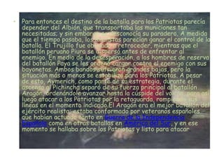 • Para entonces el destino de la batalla para los Patriotas parecía
  depender del Albión, que transportaba las municiones tan
  necesitadas; y sin embargo se desconocía su paradero. A medida
  que el tiempo pasaba, los Realistas parecían ganar el control de la
  batalla. El Trujillo fue obligado a retroceder, mientras que el
  batallón peruano Piura se dispersó antes de enfrentar al
  enemigo. En medio de la desesperación, a los hombres de reserva
  del batallón Paya se les ordenó cargar contra el enemigo con sus
  bayonetas. Ambos bandos sufrieron grandes bajas, pero la
  situación más o menos se estabilizó para los Patriotas. A pesar
  de esto, Aymerich, como parte de su estrategia, durante el
  ascenso al Pichincha separó de su fuerza principal al batallón
  Aragón, ordenándole avanzar hasta la cúspide del volcán, para así
  luego atacar a los Patriotas por la retaguarda, rompiendo sus
  líneas en el momento indicado.El Aragón era el mejor batallón del
  ejército realista; estaba conformado por veteranos españoles
  que habían actuado tanto en Guerra de la Independencia
  Española como en otras batallas en América del Sur, y en ese
  momento se hallaba sobre los Patriotas y listo para atacar.
 