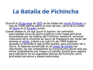 Ocurrió el 24 de mayo de 1822 en las faldas del volcán Pichincha, a
  más de 3.000 metros sobre el nivel del mar, cerca de la ciudad
  de Quito en el Ecuador actual.
Cuando amaneció, sin que Sucre lo supiera, los centinelas
  posicionados cerca de Quito avistaron a las tropas patriotas
  ascendiendo por las laderas del Pichincha. Aymerich, entonces
  consciente de la intención de Sucre de flanquearlo por medio del
  ascenso al volcán, ordenó a su ejército de 1.894 hombres
  ascender la montaña lo más pronto posible, para enfrentar ahí a
  Sucre. Al haberse encontrado en un campo de batalla tan
  improbable, los dos comandantes no tuvieron otra opción más que
  enviar gradualmente sus tropas a la batalla. Existía poco espacio
  para maniobrar en las empinadas laderas del Pichincha, entre
  profundos barrancos y densos matorrales.
 