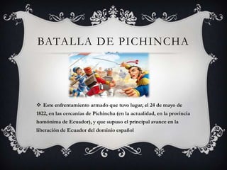 BATALLA DE PICHINCHA




 Este enfrentamiento armado que tuvo lugar, el 24 de mayo de
1822, en las cercanías de Pichincha (en la actualidad, en la provincia
homónima de Ecuador), y que supuso el principal avance en la
liberación de Ecuador del dominio español
 