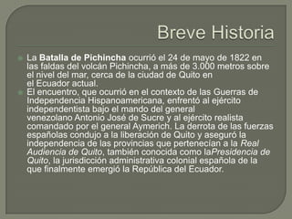    La Batalla de Pichincha ocurrió el 24 de mayo de 1822 en
    las faldas del volcán Pichincha, a más de 3.000 metros sobre
    el nivel del mar, cerca de la ciudad de Quito en
    el Ecuador actual.
   El encuentro, que ocurrió en el contexto de las Guerras de
    Independencia Hispanoamericana, enfrentó al ejército
    independentista bajo el mando del general
    venezolano Antonio José de Sucre y al ejército realista
    comandado por el general Aymerich. La derrota de las fuerzas
    españolas condujo a la liberación de Quito y aseguró la
    independencia de las provincias que pertenecían a la Real
    Audiencia de Quito, también conocida como laPresidencia de
    Quito, la jurisdicción administrativa colonial española de la
    que finalmente emergió la República del Ecuador.
 