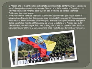    El Aragón era el mejor batallón del ejército realista; estaba conformado por veteranos
    españoles que habían actuado tanto en Guerra de la Independencia Española como
    en otras batallas en América del Sur, y en ese momento se hallaba sobre los
    Patriotas y listo para atacar.
   Afortunadamente para los Patriotas, cuando el Aragón estaba por cargar sobre la
    alicaída línea Patriota, fue detenido en seco por el Albión, que entró inesperadamente
    en la batalla. Resulta que el Albión consiguió avanzar a una posición más alta que la
    de los españoles. Pronto, el Magdalena se unió a la batalla, y el Aragón tras sufrir
    fuertes bajas, se desintegró. Entonces el Magdalena avanzó hasta la línea Patriota
    para reemplazar al Paya, y cargó contra la línea Realista, que terminó por romperse.
 