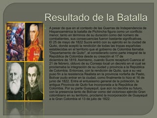    A pesar de que en el contexto de las Guerras de Independencia de
    Hispanoamérica la batalla de Pichincha figura como un conflicto
    menor, tanto en términos de su duración como del número de
    combatientes, sus consecuencias fueron bastante significativas.
    El 25 de mayo de 1822 Sucre entró con su ejército en la ciudad de
    Quito, donde aceptó la rendición de todas las tropas españolas
    establecidas en el territorio que el gobierno de Colombia llamaba
    "Departamento de Quito", al considerarlo como parte integral de la
    República de Colombia desde su creación el 17 de
    diciembre de 1819. Asimismo, cuando Sucre recapturó Cuenca el
    21 de febrero, obtuvo de su Consejo local un decreto en el cual se
    proclamaba la integración de su ciudad y provincia a la República
    de Colombia. Entonces, con la rendición de Quito, que a su vez
    puso fin a la resistencia Realista en la provincia norteña de Pasto,
    Bolívar pudo entrar en la ciudad, como finalmente lo hizo el 16 de
    junio de 1822. Entre el entusiasmo general de la población, la
    antigua Provincia de Quito fue incorporada a la República de
    Colombia. Por su parte Guayaquil, que aún no decidía su futuro,
    con la presencia tanto de Bolívar como del victorioso ejército Gran
    colombiano en su territorio, proclamó la incorporación de Guayaquil
    a la Gran Colombia el 13 de julio de 1822.
 