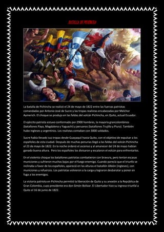 BATALLA DE PICHINCHA
La batalla de Pichincha se realizó el 24 de mayo de 1822 entre las fuerzas patriotas
comandadas por Antonio José de Sucre y las tropas realistas encabezadas por Melchor
Aymerich. El choque se produjo en las faldas del volcán Pichincha, en Quito, actual Ecuador.
El ejército patriota estuvo conformado por 2900 hombres, la mayoría grancolombinos
(batallones Paya, Magdalena y Yaguachi) y peruanos (batallones Trujillo y Piura). También
hubo ingleses y argentinos. Los realistas contaban con 3000 soldados.
Sucre había llevado sus tropas desde Guayaquil hasta Quito, con el objetivo de expulsar a los
españoles de esta ciudad. Después de muchas penurias llegó a las faldas del volcán Pichincha
el 23 de mayo de 1822. En la noche ordenó el ascenso y al amanecer del 24 de mayo habían
ganado buena altura. Pero los españoles los divisaron y escalaron el volcán para enfrentarlos.
En el violento choque los batallones patriotas combatieron con bravura, pero tenían escasas
municiones y sufrieron muchas bajas por el fuego enemigo. Cuando parecía que el triunfo se
inclinaba a favor de los españoles, apareció en las alturas el batallón Albión (ingleses), con
municiones y refuerzos. Los patriotas volvieron a la carga y lograron desbaratar y poner en
fuga a los enemigos.
La victoria patriota en Pichincha permitió la liberación de Quito y su anexión a la República de
Gran Colombia, cuyo presidente era don Simón Bolívar. El Libertador hizo su ingreso triunfal a
Quito el 16 de junio de 1822.
 
