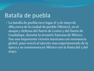 Batalla de puebla
 La batalla de puebla tuvo lugar el 5 de mayo de
1862,cerca de la ciudad de puebla (México), en el
ataque y defensa del fuerte de Loreto y del fuerte de
Guadalupe, durante la invasión francesa de México.
Fue una importante victoria mexicana con resonancia
global, pues venció al ejercito mas experimentado de la
época y se conmemora en México con la fiesta del 5 del
mayo.
 