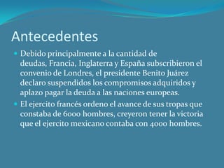 Antecedentes
 Debido principalmente a la cantidad de
deudas, Francia, Inglaterra y España subscribieron el
convenio de Londres, el presidente Benito Juárez
declaro suspendidos los compromisos adquiridos y
aplazo pagar la deuda a las naciones europeas.
 El ejercito francés ordeno el avance de sus tropas que
constaba de 6000 hombres, creyeron tener la victoria
que el ejercito mexicano contaba con 4000 hombres.
 