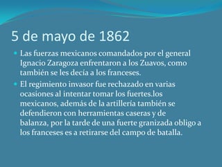 5 de mayo de 1862
 Las fuerzas mexicanos comandados por el general
Ignacio Zaragoza enfrentaron a los Zuavos, como
también se les decía a los franceses.
 El regimiento invasor fue rechazado en varias
ocasiones al intentar tomar los fuertes.los
mexicanos, además de la artillería también se
defendieron con herramientas caseras y de
balanza, por la tarde de una fuerte granizada obligo a
los franceses es a retirarse del campo de batalla.
 