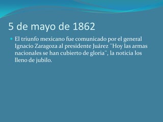 5 de mayo de 1862
 El triunfo mexicano fue comunicado por el general
Ignacio Zaragoza al presidente Juárez ¨Hoy las armas
nacionales se han cubierto de gloria¨, la noticia los
lleno de jubilo.
 
