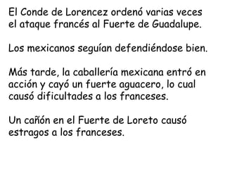 El Conde de Lorencez ordenó varias veces el ataque francés al Fuerte de Guadalupe.Los mexicanos seguían defendiéndose bien.Más tarde, la caballería mexicana entró en acción y cayó un fuerte aguacero, lo cual causó dificultades a los franceses.Un cañón en el Fuerte de Loreto causó estragos a los franceses.