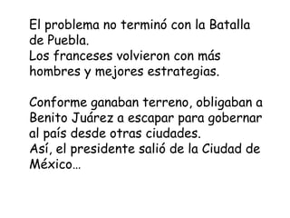 El problema no terminó con la Batalla de Puebla.Los franceses volvieron con más hombres y mejores estrategias.Conforme ganaban terreno, obligaban a Benito Juárez a escapar para gobernar al país desde otras ciudades.Así, el presidente salió de la Ciudad de México…
