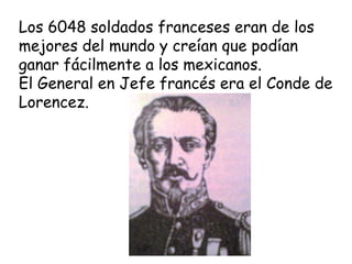 Los 6048 soldados franceses eran de los mejores del mundo y creían que podían ganar fácilmente a los mexicanos.El General en Jefe francés era el Conde de Lorencez.