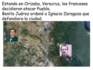 Estando en Orizaba, Veracruz, los franceses decidieron atacar Puebla.Benito Juárez ordenó a Ignacio Zaragoza que defendiera la ciudad.