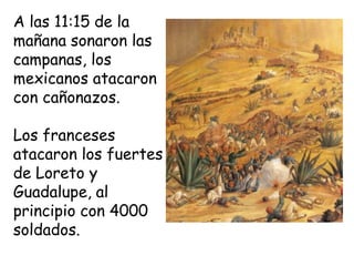 A las 11:15 de la mañana sonaron las campanas, los mexicanos atacaron con cañonazos.Los franceses atacaron los fuertes de Loreto y Guadalupe, al principio con 4000 soldados.