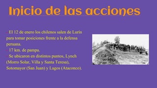 Inicio de las acciones
- El 12 de enero los chilenos salen de Lurín
para tomar posiciones frente a la defensa
peruana.
- 17 km. de pampa.
- Se ubicaron en distintos puntos, Lynch
(Morro Solar, Villa y Santa Teresa),
Sotomayor (San Juan) y Lagos (Ataconco).
 