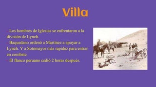 Villa
- Los hombres de Iglesias se enfrentaron a la
división de Lynch.
- Baquedano ordenó a Martínez a apoyar a
Lynch. Y a Sotomayor más rapidez para entrar
en combate.
- El flanco peruano cedió 2 horas después.
 