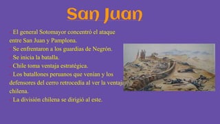 San Juan
- El general Sotomayor concentró el ataque
entre San Juan y Pamplona.
- Se enfrentaron a los guardias de Negrón.
- Se inicia la batalla.
- Chile toma ventaja estratégica.
- Los batallones peruanos que venían y los
defensores del cerro retrocedía al ver la ventaja
chilena.
- La división chilena se dirigió al este.
 