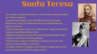 Santa Teresa
➔ En el centro, las fuerzas de Canevaro y Cáceres fueron atacadas también
por el flanco izquierdo.
➔ El general Silva dispuso enviar al batallón del coronel Augusto
Barrenechea y luego al batallón del coronel Lorenzo Rendón para
apoyar a Canevaro.
➔ El general Baquedano envió a los Carabineros de Yungay al mando del
teniente coronel Manuel Bulnes Pinto.
➔ Brigada de Caballería al mando del coronel Morales Bermúdez, para
proteger la retirada de las fuerzas peruanas.
➔ El general Silva ordenó a los batallones restantes de la reserva del
cuerpo de Suárez dirigirse a Chorrillos.
➔ El ministro chileno en campaña, José Francisco Vergara tenía una fría
relación con la mayoría del alto mando chileno.
 