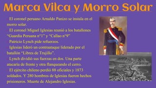 Marca Vilca y Morro Solar
- El coronel peruano Arnaldo Panizo se instala en el
morro solar.
- El coronel Miguel Iglesias reunió a los batallones
“Guardia Peruana n°1” y “Callao n°9”
- Patricio Lynch pide refuerzos.
- Iglesias lideró un contraataque liderado por el
batallón “Libres de Trujillo”.
- Lynch dividió sus fuerzas en dos. Una parte
atacaría de frente y otra flanqueando el cerro.
- El ejército chileno perdió 88 oficiales y 1873
soldados. Y 280 hombres de Iglesias fueron hechos
prisioneros. Muerte de Alejandro Iglesias.
 
