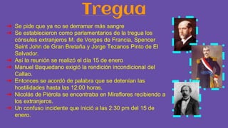 Tregua
➔ Se pide que ya no se derramar más sangre
➔ Se establecieron como parlamentarios de la tregua los
cónsules extranjeros M. de Vorges de Francia, Spencer
Saint John de Gran Bretaña y Jorge Tezanos Pinto de El
Salvador.
➔ Así la reunión se realizó el día 15 de enero
➔ Manuel Baquedano exigió la rendición incondicional del
Callao.
➔ Entonces se acordó de palabra que se detenían las
hostilidades hasta las 12:00 horas.
➔ Nicolás de Piérola se encontraba en Miraflores recibiendo a
los extranjeros.
➔ Un confuso incidente que inició a las 2:30 pm del 15 de
enero.
 
