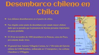 Desembarco chileno en
Chilca
➔ Los chilenos desembarcaron en el puerto de chilca.
➔ Fue elegido como punto de desembarco por estado mayor chileno
dado que se pensaba que la presencia de fuerzas peruanas importantes
era poco probable.
➔ El 20 de noviembre de 1880 desembarcó en Paracas, cerca de Pisco,
proveniente desde Arica.
➔ El general José Antonio Villagrán Correas, la 1.ª División del Ejército
chileno de 8.800 hombres, embarcada en 15 transportes y las corbetas
Chacabuco y O'Higgins.
 
