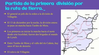 ➔ El general en jefe dio la orden a la división de
Villagrán.
➔ El 13 de diciembre por la noche, la división entera
se puso en marcha hacia Tambo de Mora.
➔ Los primeros en iniciar la marcha hacia el norte
desde esta localidad, fueron dos brigadas al mando
de Lynch.
➔ Entre Tambo de Mora y el valle del río Cañete, hay
unos 45 km de desierto.
➔ El relevo de Villagrán.
Partida de la primera división por
la ruta de tierra._
 