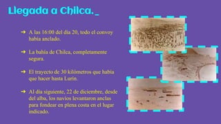 ➔ A las 16:00 del día 20, todo el convoy
había anclado.
➔ La bahía de Chilca, completamente
segura.
➔ El trayecto de 30 kilómetros que había
que hacer hasta Lurín.
➔ Al día siguiente, 22 de diciembre, desde
del alba, los navíos levantaron anclas
para fondear en plena costa en el lugar
indicado.
Llegada a Chilca._
 