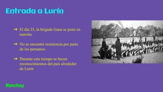 ➔ El día 23, la brigada Gana se pone en
marcha.
➔ No se encontró resistencia por parte
de los peruanos.
➔ Durante este tiempo se hacen
reconocimientos del país alrededor
de Lurín
Entrada a Lurín
Manchay
 