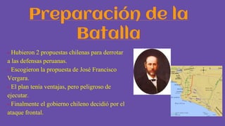 Preparación de la
Batalla
- Hubieron 2 propuestas chilenas para derrotar
a las defensas peruanas.
- Escogieron la propuesta de José Francisco
Vergara.
- El plan tenía ventajas, pero peligroso de
ejecutar.
- Finalmente el gobierno chileno decidió por el
ataque frontal.
 