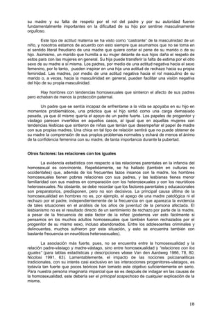su madre y su falta de respeto por el rol del padre y por su autoridad fueron
fundamentalmente importantes en la dificultad de su hijo por sentirse masculinamente
orgulloso.

        Este tipo de actitud materna se ha visto como “castrante” de la masculinidad de un
niño, y nosotros estamos de acuerdo con esto siempre que asumamos que no se toma en
el sentido literal freudiano de una madre que quiere cortar el pene de su marido o de su
hijo. Asimismo, un marido que humilla a su mujer delante de sus hijos daña el respeto de
estos para con las mujeres en general. Su hija puede transferir la falta de estima por el otro
sexo de su madre a sí misma. Los padres, por medio de una actitud negativa hacia el sexo
femenino, por lo tanto, pueden inspirar en una hija una actitud de rechazo hacia su propia
feminidad. Las madres, por medio de una actitud negativa hacia el rol masculino de su
marido o, a veces, hacia la masculinidad en general, pueden facilitar una visión negativa
del hijo de su propia masculinidad.

       Hay hombres con tendencias homosexuales que sintieron el afecto de sus padres
pero echaban de menos la protección paternal.

       Un padre que se sentía incapaz de enfrentarse a la vida se apoyaba en su hijo en
momentos problemáticos, una práctica que el hijo sintió como una carga demasiado
pesada, ya que él mismo quería el apoyo de un padre fuerte. Los papeles de progenitor y
vástago parecen invertidos en aquellos casos, al igual que en aquellas mujeres con
tendencias lésbicas que sintieron de niñas que tenían que desempeñar el papel de madre
con sus propias madres. Una chica en tal tipo de relación sentirá que no puede obtener de
su madre la comprensión de sus propios problemas normales y echará de menos el ánimo
de la confidencia femenina con su madre, de tanta importancia durante la pubertad.


Otros factores: las relaciones con los iguales

        La evidencia estadística con respecto a las relaciones parentales en la infancia del
homosexual es convincente. Repetidamente, se ha hallado (también en culturas no
occidentales) que, además de los frecuentes lazos insanos con la madre, los hombres
homosexuales tienen pobres relaciones con sus padres, y las lesbianas tienes menor
familiaridad con sus madres en comparación con los heterosexuales y con los neuróticos
heterosexuales. No obstante, se debe recordar que los factores parentales y educacionales
son preparatorios, predisponen, pero no son decisivos. La principal causa última de la
homosexualidad en hombres no es, por ejemplo, el apego de una madre patológica ni el
rechazo por el padre, independientemente de la frecuencia en que aparezca la evidencia
de tales situaciones en el análisis de los años de juventud de la persona afectada. El
lesbianismo no es el resultado directo de un sentimiento de rechazo por parte de la madre,
a pesar de la frecuencia de este factor de la niñez (podemos ver esto fácilmente si
pensamos en los muchos adultos homosexuales que también fueron rechazados por el
progenitor de su mismo sexo, incluso abandonados. Entre los adolescentes criminales y
delincuentes, muchos sufrieron por esta situación, y esto se encuentra también con
bastante frecuencia en neuróticos heterosexuales).

        La asociación más fuerte, pues, no se encuentra entre la homosexualidad y la
relación padre-vástago y madre-vástago, sino entre homosexualidad y “relaciones con los
iguales” (para tablas estadísticas y descripciones véase Van den Aardweg 1986, 78, 80;
Nicolosi 1991, 63). Lamentablemente, el impacto de las nociones psicoanalíticas
tradicionales, con su interés casi exclusivo en las interacciones progenitores-vástagos, es
todavía tan fuerte que pocos teóricos han tomado este objetivo suficientemente en serio.
Para nuestra persona imaginaria imparcial que se es después de indagar en las causas de
la homosexualidad, este debería ser el principal sospechoso de cualquier explicación de la
misma.




                                                                                           18
 