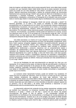 tratar de imaginar cuál debe haber sido la propia expresión facial, como debe haber sonado
la propia voz, que impresión deben haber tenido otros de la propia expresión emocional,
quizá uno pueda ver con más claridad el “niño interior” concreto que se ha sido en otro
tiempo. Algunas reacciones emocionales y hábitos de conducta pueden ser reconocidos
fácilmente como acciones del ego “infantil”, pero puede ser difícil ver el infantilismo en otros
sentimientos o impulsos frustrados, a pesar de que los experimentamos como
problemáticos, indeseados o compulsivos. El desagrado es el indicador más común de que
está en marcha algo infantil. A menudo señala alguna manifestación de la autocompasión.

       ¿Pero cómo distinguir el desagrado infantil del normal, adecuado y adulto? En
términos generales, (1) el dolor y las quejas no infantiles no están relacionadas
principalmente con la importancia de uno mismo; (2) normalmente, tampoco desequilibran
completamente a la persona, sino que queda un cierto dominio de sí mismo; y (3) excepto
en situaciones extraordinarias, tampoco vienen acompañadas por una emocionalidad
abrumadora. Por otra parte, ciertas reacciones pueden componerse de elementos infantiles
y maduros. Una frustración, una pérdida o herida puede ser dolorosa en sí misma, aunque
uno reaccione como un niño. Si no se puede ver si una reacción surge del “niño” o en qué
medida lo hace, es mejor pasar por alto el incidente de momento. Más tarde, una mirada
retrospectiva después de algún tiempo puede clarificarlo.

         Uno debe escrutarse a sí mismo en lo que respecta a ciertas conductas sociales.
Esto se refiere a la manera de relacionarnos con otros: ser demasiado complaciente, servil,
terco, hostil, suspicaz, arrogante, pegajoso, protector o buscando protección, apoyarse en
otras personas, ser dominante, tiránico, duro, indiferente, crítico, manipulador, agresivo,
vengativo, miedoso, evasivo o provocador de conflictos; estar inclinado a contradecir
negativamente, fanfarronear y presumir, reaccionar con un comportamiento teatral o
dramático, ser exhibicionista y buscar cómo llamar la atención (de lo cual hay infinitas
variantes), etc. Debemos hacer aquí algunas distinciones. La propia conducta puede ser
diferente dependiendo de a quién se dirige: a otros del mismo sexo o del sexo opuesto;
miembros de la familia, amigos o compañeros; personas con autoridad o subordinados,
extraños o personas que uno conoce bien. Toma notas de tus observaciones y especifica a
qué tipo de contactos sociales se refieren. Indica qué conductas son más características en
ti y en tu ego “infantil”.

        Una de las finalidades de esta auto-observación es descubrir los roles que uno
representa. En la mayoría de los casos, se trata de roles de auto-afirmación y de llamar la
atención. Uno puede representar el de persona de éxito, comprensivo, gracioso, trágico,
sufridor, indefenso, impecable, importante (infinitas variaciones). Representar un papel, lo
cual delata el infantilismo interior, implica en cierta medida insinceridad e inautenticidad;
puede rayar en la mentira.

        La conducta verbal, típicamente humana, puede ser también muy reveladora. El
mismo tono de voz puede ser instructivo, como le ocurría a un joven que se dio cuenta de
cómo hablaba arrastrando las palabras, de modo algo lastimero: “creo que
inconscientemente adopto una actitud débil e infantil, tratando así de poner a los demás en
la situación de adultos amables y comprensivos”, fue el resultado de su auto-análisis. Otro
hombre observaba que solía hablar en un tono dramático al describir cualquier aspecto de
su persona y de su vida diaria y, de hecho, tenía tendencia a reaccionar un poco
histéricamente ante los acontecimientos más comunes.

       La observación adicional del contenido de las propias expresiones verbales puede
ser también muy instructivo. La inmadurez neurótica casi siempre se expresa en la
tendencia a la queja ─ verbal y de otro tipo ─ acerca de uno mismo, las propias
circunstancias, los demás, la vida en general. Y una considerable cantidad de
egocentrismo se manifiesta en las conversaciones y monólogos de muchas personas con
una neurosis homosexual. “Cuando voy a ver a mis amigos, soy capaz de hablar durante
más de una hora acerca de mí mismo”, reconocía un cliente homosexual, “pero mi atención
se dispersa cuando mi amigo quiere decirme algo, y entonces apenas puedo escucharle.”


                                                                                             47
 