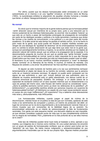 Por último, puesto que los deseos homosexuales están enraizados en un estar
autocentrados en sí mismos o en una “egofilia” inmadura –el término viene de Murray
(1953)-, la (auto)terapia enfatiza la adquisición de aquellas virtudes humanas y morales
que tienen un efecto “desegocentralizador” y acrecienta la capacidad de amar.


No normal

        Es obvio que la inmensa mayoría de la gente todavía piensa que la homosexualidad
–sentir atracción sexual por miembros de su propio sexo, junto a una reducción por lo
menos sustancial de los intereses heterosexuales- es anormal. Uso la palabra “todavía” ya
que esto es un hecho a pesar del bombardeo prolongado de propaganda de normalidad
por parte de los ideólogos sociales y políticos a la moda ignorantes y esclavos que dictan
las normas a los medios de comunicación, a los políticos y a una gran parte del mundo
académico. Si la élite social de este tiempo ha perdido el sentido común, no lo ha hecho la
gran masa de la gente, que quizá puede ser forzada a aceptar medidas sociales que
vengan de una ideología de “igualdad de derechos” de los emancipadores homosexuales,
pero no cambia la simple observación de que algo tiene que estar mal en la gente que,
aunque son psicológicamente hombres y mujeres, no se sienten atraídos por los objetos de
atracción natural del instinto sexual, que se enfoca a la propagación [de la especie]. A la
desconcertante pregunta de muchos de por qué es posible que “gente formada” pueda
creer que la homosexualidad es normal, quizá la mejor respuesta es lo que dijo George
Orwell sobre que hay cosas “tan absurdas que sólo los intelectuales pueden creer en ellas”.
El fenómeno no es nuevo: muchos científicos notables empezaron a “creer” la ideología
racista “correcta” en la Alemania de los treinta. A muchos, el instinto de manada, una
flaqueza de carácter y una ansia “de pertenencia” les hizo sacrificar su juicio independiente.

        Si alguien se está muriendo de hambre pero a la vez sus sentimientos rechazan
temerosamente el objeto del deseo de su hambre (la comida), sabemos que la persona
sufre de un trastorno (anorexia nerviosa). Si alguien no puede sentir compasión por los
signos de ese sufrimiento o, peor aún, incluso disfruta con ese sufrimiento, pero no
obstante se muestra sentimental ante un gatito abandonado, nos damos cuenta de un
trastorno emocional (la psicopatía). Etcétera. Sin embargo, si un adulto carece de la
capacidad de excitación erótica con el sexo opuesto mientras que va obsesivamente a la
caza de parejas del mismo sexo, este fracaso del instinto sexual es considerado “sano”.
¿Sería la pedofilia asimismo normal (como ya dicen los defensores de la pedofilia)? ¿El
exhibicionismo? ¿La gerontofilia (sentirse atraído por personas mayores con ausencia de
heterosexualidad normal)? ¿El fetichismo (un zapato de una mujer causa excitación sexual,
el cuerpo de una mujer indiferencia)? ¿El voyeurismo? Voy a saltarme otras desviaciones
más raras y, afortunadamente, más infrecuentes.

        Los homosexuales militantes, cuando juegan el papel de víctima de la
discriminación, intentan forzar en el público la idea de que son normales, apelando de este
modo a los sentimientos de compasión y justicia y al instinto de protección del débil, en
lugar de convencer por la vía de la argumentación y de la demostración racional. Esto en sí
mismo muestra que son conscientes de la debilidad lógica de su posición. Su
emocionalidad vehemente es un intento de sobrecompensar la falta de fundamentos
racionales. Con gente con este esquema mental, una discusión objetiva es casi imposible,
ya que rehúsan considerar cualquier punto de vista que no sea completamente conforme
con su dogma de normalidad. Pero ¿realmente en lo más profundo de su ser ellos mismos
se lo creen?

       Este tipo de militantes pueden tener buen éxito al trasladar a otros, ejemplo a sus
madres, sus imágenes de sí mismos como mártires. En una cuidad alemana me encontré
con un grupo de padres de homosexuales confesos, que se unieron para luchar por los
“derechos” de sus hijos. No había menos indignación y sobreemocionalidad en sus
argumentaciones irracionales que en las de sus propios hijos. Algunas madres procedían


                                                                                            9
 