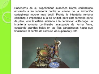 Sabedores de su superioridad numérica Roma contraataco
enviando a su infantería contra el centro de la formación
cartaginesa mucho mas débil. Pronto la infantería romana
comenzó a imponerse a la de Aníbal, pero esto formaba parte
de plan, todo le estaba saliendo a la perfección a Cartago. La
infantería romana continuaba avanzando de forma firme,
causando grandes bajas en las filas cartaginesas hasta que
finalmente el centro de estos se vio superado y roto.
 