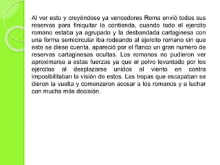 Al ver esto y creyéndose ya vencedores Roma envió todas sus
reservas para finiquitar la contienda, cuando todo el ejercito
romano estaba ya agrupado y la desbandada cartaginesa con
una forma semicircular iba rodeando al ejercito romano sin que
este se diese cuenta, apareció por el flanco un gran numero de
reservas cartaginesas ocultas. Los romanos no pudieron ver
aproximarse a estas fuerzas ya que el polvo levantado por los
ejércitos al desplazarse unidos al viento en contra
imposibilitaban la visión de estos. Las tropas que escapaban se
dieron la vuelta y comenzaron acosar a los romanos y a luchar
con mucha más decisión.
 