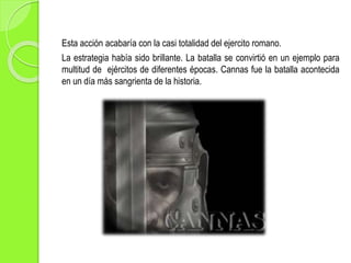 Esta acción acabaría con la casi totalidad del ejercito romano.
La estrategia había sido brillante. La batalla se convirtió en un ejemplo para
multitud de ejércitos de diferentes épocas. Cannas fue la batalla acontecida
en un día más sangrienta de la historia.
 