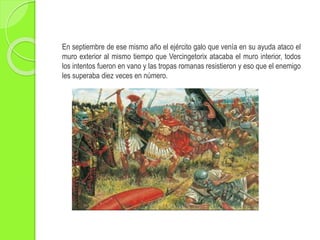 En septiembre de ese mismo año el ejército galo que venía en su ayuda ataco el
muro exterior al mismo tiempo que Vercingetorix atacaba el muro interior, todos
los intentos fueron en vano y las tropas romanas resistieron y eso que el enemigo
les superaba diez veces en número.
 