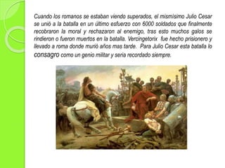 Cuando los romanos se estaban viendo superados, el mismísimo Julio Cesar
se unió a la batalla en un último esfuerzo con 6000 soldados que finalmente
recobraron la moral y rechazaron al enemigo, tras esto muchos galos se
rindieron o fueron muertos en la batalla. Vercingetorix fue hecho prisionero y
llevado a roma donde murió años mas tarde. Para Julio Cesar esta batalla lo
consagro como un genio militar y seria recordado siempre.
 
