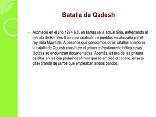 Batalla de Qadesh
 Aconteció en el año 1274 a.C. en tierras de la actual Siria, enfrentando al
ejército de Ramsés II con una coalición de pueblos encabezada por el
rey hitita Muwatalli. A pesar de que conocemos otras batallas anteriores,
la batalla de Qadesh constituye el primer enfrentamiento bélico cuyas
tácticas se encuentran documentadas. Además, es una de las primera
batallas en las que podernos afirmar que se empleó el caballo, en este
caso tirando de carros que empleaban ambos bandos.
 