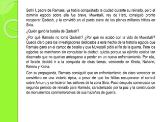 Sethi I, padre de Ramsés, ya había conquistado la ciudad durante su reinado, pero el
dominio egipcio sobre ella fue breve. Muwatalli, rey de Hatti, consiguió pronto
recuperar Qadesh, y la convirtió en el punto clave de los planes militares hititas en
Siria.
¿Quién ganó la batalla de Qadesh?
¿Por qué Ramsés no tomó Qadesh? ¿Por qué no acabó con la vida de Muwatalli?
Queda claro para los investigadores dedicados a este hecho de la historia egipcia que
Ramsés ganó en el campo de batalla y que Muwatalli pidió el fin de la guerra. Pero los
egipcios se marcharon sin conquistar la ciudad; quizás porque su ejército estaba tan
diezmado que no querían arriesgarse a perder en un nuevo enfrentamiento. Por ello,
el faraón decidió ir a la conquista de otras tierras, venciendo en Kheta, Naharin,
Retenu y Katna.
Con su propaganda, Ramsés consiguió que un enfrentamiento sin claro vencedor se
convirtiera en una victoria épica, a pesar de que los hititas recuperaron el control
sobre Amurru y se hicieron los señores de la zona Siria. Poco después comenzaba un
segundo periodo de reinado para Ramsés, caracterizado por la paz y la construcción
de monumentos conmemorativos de sus hazañas de guerra.
 