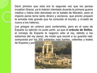 Decir primero que esta era la segunda vez que los persas
invadían Grecia, ya lo habían intentado durante la primera guerra
médica y había sido derrotado en la batalla de Maratón, pero el
imperio persa tenía tanto dinero y esclavos, que pronto preparó
la armada más grande que ha conocido el mundo, y invadió de
nuevo a los helenos.
Los griegos se unieron para contenerlos, pero en el caso de
Esparta su ejército no pudo partir, ya que el oráculo de Delfos,
el consejo de Esparta le negaron esto al rey, debido a los
sobornos del rey persa, de modo que reunió a su guardia real,
compuesta por los 300 soldados más fuertes, valientes y leales
de Esparta y partió hacia las Termópilas.
 