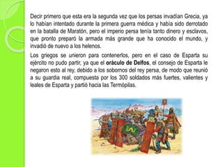 Decir primero que esta era la segunda vez que los persas invadían Grecia, ya
lo habían intentado durante la primera guerra médica y había sido derrotado
en la batalla de Maratón, pero el imperio persa tenía tanto dinero y esclavos,
que pronto preparó la armada más grande que ha conocido el mundo, y
invadió de nuevo a los helenos.
Los griegos se unieron para contenerlos, pero en el caso de Esparta su
ejército no pudo partir, ya que el oráculo de Delfos, el consejo de Esparta le
negaron esto al rey, debido a los sobornos del rey persa, de modo que reunió
a su guardia real, compuesta por los 300 soldados más fuertes, valientes y
leales de Esparta y partió hacia las Termópilas.
 