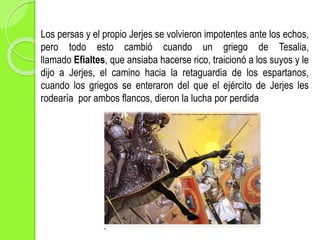 Los persas y el propio Jerjes se volvieron impotentes ante los echos,
pero todo esto cambió cuando un griego de Tesalia,
llamado Efialtes, que ansiaba hacerse rico, traicionó a los suyos y le
dijo a Jerjes, el camino hacia la retaguardia de los espartanos,
cuando los griegos se enteraron del que el ejército de Jerjes les
rodearía por ambos flancos, dieron la lucha por perdida
 
